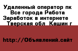 Удаленный оператор пк - Все города Работа » Заработок в интернете   . Тверская обл.,Кашин г.